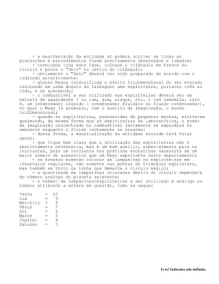 Erro! Indicador não definido.
- a manifestação da entidade só poderá ocorrer se todas as
precauções e procedimentos forem precisamente observados e tomados;
- terminada toda esta fase, coloque o triângulo em frente do
círculo e ponha o "Selo" no centro do triângulo;
- obviamente o "Selo" deverá ter sido preparado de acordo com o
indicado anteriormente;
- alguns Magos intensificam o efeito tridimensional do ser evocado
colocando em cada ângulo do triângulo uma espiriteira, portanto três ao
todo, e as acendendo;
- o combustível a ser utilizado nas espiriteiras deverá ser um
extrato de aguardente ( ou rum, gim, uísque, etc. ) com camomila, isto
é, um condensador líquido ( condensador fluídico ou fluido condensador),
no qual o Mago já acumulou, com o auxílio da imaginação, o mundo
tridimensional;
- quando as espiriteiras, guarnecidas de pequenas mechas, estiverem
queimando, da mesma forma que as espiriteiras de laboratórios, o poder
da imaginação concentrado no combustível lentamente se expandirá no
ambiente enquanto o fluido lentamente se consome;
- dessa forma, a materialização da entidade evocada terá total
apoio;
- que fique bem claro que a utilização das espiriteiras não é
absolutamente necessária, mas é um bom auxílio, especialmente para os
iniciantes, pois um iniciante nas práticas evocativas necessita de um
maior número de acessórios que um Mago experiente neste departamento;
- os novatos poderão colocar as lamparinas ou espiriteiras em
intervalos regulares, não somente nas pontas do triângulo eqüilátero,
mas também em torno da linha que demarca o círculo mágico;
- a quantidade de lamparinas colocadas dentro do círculo dependerá
do número análogo do planeta relevante;
- o número de lamparinas/espiriteiras a ser utilizado é análogo ao
número atribuido a esfera em questão, como se segue:
Terra = 10
Lua = 9
Mercúrio = 8
Vênus = 7
Sol = 6
Marte = 5
Júpiter = 4
Saturno = 3
 