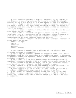 Erro! Indicador não definido.
- nunca utilize substâncias tóxicas, venenosas ou entorpecentes
para incensar o ambiente, sob pena de perder o controle da situação;
evocação mágica é algo muito sério e pode mesmo ser bastante perigoso;
- caso o Mago esteja evocando um ser não pertencente a nenhuma das
sete esferas planetárias, sob o qual não tenha certeza com respeito as
correspondências análogas, deverá utilizar como incenso um condensador
líquido universal;
- a regra anterior aplica-se amplamente aos seres da zona da terra
e dos elementos terrestres;
- obviamente o condensador em questão deverá ser adequadamente
impregnado, isto é, a acumulação da luz adequada a operação deverá ser
feita da mesma forma que nos outros procedimentos semelhantes,
concentrando-se ao mesmo tempo no desejo de sucesso;
- uma boa mistura universal é composta dos seguintes elementos, em
partes iguais em volume:
incenso de igreja
mirra
estoraque
benjoim
aloés ( babosa )
- uma fórmula universal como a descrita no item anterior tem
serventia em todas as situações;
- para o ato de incensar, apenas uma colher de café, rasa, será a
quantidade ideal de cada componente a ser utilizado, para que tenhamos,
ao incensar, somente um agradável aroma, e não um fumaceiro terrível com
um cheiro insuportável;
- feito isso, mais um passo preparatório da evocação mágica foi
cumprido, e poderemos passar então a evocação mágica própriamente dita;
- tratando-se de um ser positivo, isto é, bom, poderemos colocar
nossa espada em nosso cinturão, no lado esquerdo do corpo;
- se tivermos entre os nossos implementos mágicos uma adaga, faca
ou punhal, deveremos colocar isso também no cinturão;
- isso faremos pois, um ser positivo, não importa de qual esfera
proveniente, dificilmente requerera o uso da espada ou faca;
- se, porém, estivermos evocando um ser negativo, isto é, mau,
demoníaco, deveremos empunhar nossa espada em nossa mão direita, como
símbolo da vitória; nosso bastão mágico, neste caso, estaria em nossa
mão esquerda;
 