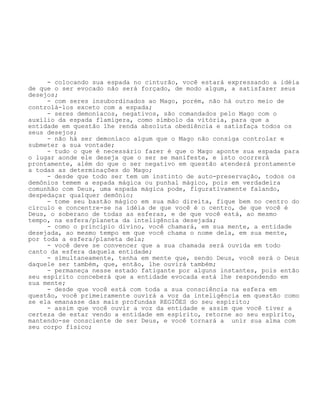 - colocando sua espada no cinturão, você estará expressando a idéia
de que o ser evocado não será forçado, de modo algum, a satisfazer seus
desejos;
- com seres insubordinados ao Mago, porém, não há outro meio de
controlá-los exceto com a espada;
- seres demoníacos, negativos, são comandados pelo Mago com o
auxílio da espada flamígera, como símbolo da vitória, para que a
entidade em questão lhe renda absoluta obediência e satisfaça todos os
seus desejos;
- não há ser demoníaco algum que o Mago não consiga controlar e
submeter a sua vontade;
- tudo o que é necessário fazer é que o Mago aponte sua espada para
o lugar aonde ele deseja que o ser se manifeste, e isto ocorrerá
prontamente, além do que o ser negativo em questão atenderá prontamente
a todas as determinações do Mago;
- desde que todo ser tem um instinto de auto-preservação, todos os
demônios temem a espada mágica ou punhal mágico, pois em verdadeira
comunhão com Deus, uma espada mágica pode, figurativamente falando,
despedaçar qualquer demônio;
- tome seu bastão mágico em sua mão direita, fique bem no centro do
círculo e concentre-se na idéia de que você é o centro, de que você é
Deus, o soberano de todas as esferas, e de que você está, ao mesmo
tempo, na esfera/planeta da inteligência desejada;
- como o princípio divino, você chamará, em sua mente, a entidade
desejada, ao mesmo tempo em que você chama o nome dela, em sua mente,
por toda a esfera/planeta dela;
- você deve se convencer que a sua chamada será ouvida em todo
canto da esfera daquela entidade;
- simultaneamente, tenha em mente que, sendo Deus, você será o Deus
daquele ser também, que, então, lhe ouvirá também;
- permaneça nesse estado fatigante por alguns instantes, pois então
seu espírito conceberá que a entidade evocada está lhe respondendo em
sua mente;
- desde que você está com toda a sua consciência na esfera em
questão, você primeiramente ouvirá a voz da inteligência em questão como
se ela emanasse das mais profundas REGIÕES do seu espírito;
- assim que você ouvir a voz da entidade e assim que você tiver a
certeza de estar vendo a entidade em espírito, retorne ao seu espírito,
mantendo-se consciente de ser Deus, e você tornará a unir sua alma com
seu corpo físico;
 
