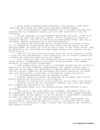 Erro! Indicador não definido.
- agora chame novamente pela entidade, sussurrando o nome dela,
repetindo esta forma de chamar pela entidade algumas vezes;
- você então perceberá repentinamente que a entidade evocada está
presente em sua atmosfera astral, que ela está presente na sala de
evocações;
- se sua operação foi corretamente executada até aqui, aonde o ser
veio até seu local de trabalho, sobre o "selo" colocado no centro do
triângulo mágico, fale em voz baixa ou em tonalidade normal que ela, a
entidade, deverá apresentar-se a você fisicamente;
- no momento de transição entre o plano astral e o plano físico,
não se esqueça de convencer-se das três formas de existência da sua
personalidade, de forma que você se sinta unido ao seu corpo astral como
um espírito e que você está ao mesmo tempo nesses dois corpos e em seu
corpo físico;
- esse ato de auto-controle é para auxiliar o ser evocado a seguir
o curso de seus pensamentos e para conduzí-lo de sua própria esfera até
a esfera que você lhe preparou em seu templo;
- isto significa que o ser aparecerá em sua forma mental e em sua
forma astral, e dependendo do seu poder materializador, ele também
assumirá um corpo físico condensado;
- você poderá agora ver e ouvir a entidade evocada em seu triângulo
mágico, ou, se você preparou adequadamente seu espelho mágico para a
aparição da entidade, ela aparecerá no espelho mágico em concordância
com seu lay-out simbólico de qualidades da esfera relevante, de molde
que você estará apto a contactar a entidade de forma consciente;
- a entidade aparecerá com sua aparência real;
- procure observar o máximo de detalhes da entidade, para anotar
posteriormente em seu diário ou livro mágico;
- aguarde ela dirigir-se a você primeiro, nunca tome a iniciativa;
- procure, se for de seu interesse, combinar com o ser uma forma
mais simples de contactá-lo no futuro;
- operações desse tipo lhe proporcionarão experiências as mais
variadas;
- após pedir o que você deseja da entidade, obviamente dentro da
envergadura de poder e natureza do ser, e obtendo dela alguma promessa
do cumprimento do seu desejo, ou de ter obtido o conhecimento almejado,
ou seja lá o que for, só lhe resta enviá-la de volta;
- você deverá agradecer individualmente ao ser, expressando seu
contentamento pelo fato de que ele, o ser, o reconheceu como um Mago
genuíno, e foi obediente a você, e então você lhe pedirá que retorne a
sua esfera original;
 