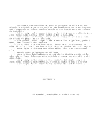 - com toda a sua consciência, você se colocará na esfera do ser
evocado, e concentrar-se-á por meio de sua imaginação que o ser evocado
está retornando da esfera parcial criada em seu templo para sua esfera,
seu domicílio;
- feito isso, você retornará como um Mago em plena consciência para
a sua consciência normal, pondo portanto fim a evocação;
- permanecendo no templo, após o fim da operação, você se sentirá
num estado de graça, feliz, excitado;
- você poderá, ainda, repetir mentalmente toda a operação, passo a
passo, para recordar cada detalhe;
- com o auxílio de sua imaginação, dissolva a luz acumulada no
universo, tire o "selo" de dentro do triângulo, pondo-o em local seguro;
- deixe agora o círculo, sem risco algum, retire as lamparinas,
etc.;
- guarde todos os implementos mágicos;
- escreva tudo detalhadamente em seu diário mágico, exceto se for
orientado de forma diferente pela entidade evocada, com respeito a algo
específico;
- aos poucos, contactando as mais variadas inteligências, sua
experiência crescerá tremendamente, e bons resultados serão a regra;
- a descrição de uma evocação mágica completa está terminada.
CAPÍTULO X
PENTAGRAMAS, HEXAGRAMAS E OUTRAS ESTRELAS
 