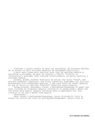 Erro! Indicador não definido.
Conforme o leitor atento já deve ter percebido, há diversos métodos
de se evocar as mais variadas espécies de entidades espirituais.
O meio mais comum para realizar esse tipo de operação mágica é,
escolhida a entidade, da qual se conhece o "selo", "sigilo" ou
"assinatura", proceder como indicado anteriormente, na parte relativa a
evocação mágica.
Quando, porém, estamos desejosos de evocar uma força "cega", uma
energia elemental impessoal, uma força subjetiva, poderemos nos utilizar
pentagramas e/ou hexagramas mágicos, o que será feito de forma idêntica
ao que se faria no caso dos "sigilos" referidos anteriormente.
Recapitulando, deveremos traçar o pentagrama/hexagrama no papel que
será colocado no triângulo mágico; retraçá-lo no mesmo papel, desta vez
com nossa arma mágica (aquela escolhida para a operação); por fim,
traçá-lo no ar com a mesma arma mágica.
Observação:
após traçar o pentagrama/hexagrama, nunca circundá-lo (isto é,
traçar um círculo em volta do pentagrama/hexagrama), exceto caso se
 