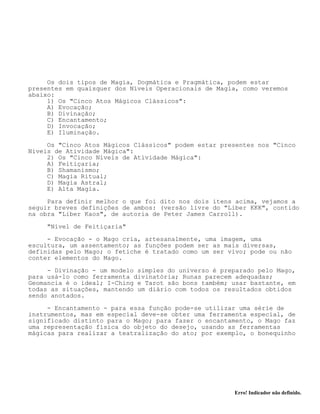 Erro! Indicador não definido.
Os dois tipos de Magia, Dogmática e Pragmática, podem estar
presentes em quaisquer dos Níveis Operacionais de Magia, como veremos
abaixo:
1) Os "Cinco Atos Mágicos Clássicos":
A) Evocação;
B) Divinação;
C) Encantamento;
D) Invocação;
E) Iluminação.
Os "Cinco Atos Mágicos Clássicos" podem estar presentes nos "Cinco
Níveis de Atividade Mágica":
2) Os "Cinco Níveis de Atividade Mágica":
A) Feitiçaria;
B) Shamanismo;
C) Magia Ritual;
D) Magia Astral;
E) Alta Magia.
Para definir melhor o que foi dito nos dois itens acima, vejamos a
seguir breves definições de ambos: (versão livre do "Liber KKK", contido
na obra "Liber Kaos", de autoria de Peter James Carroll).
"Nível de Feitiçaria"
- Evocação - o Mago cria, artesanalmente, uma imagem, uma
escultura, um assentamento; as funções podem ser as mais diversas,
definidas pelo Mago; o fetiche é tratado como um ser vivo; pode ou não
conter elementos do Mago.
- Divinação - um modelo simples do universo é preparado pelo Mago,
para usá-lo como ferramenta divinatória; Runas parecem adequadas;
Geomancia é o ideal; I-Ching e Tarot são bons também; usar bastante, em
todas as situações, mantendo um diário com todos os resultados obtidos
sendo anotados.
- Encantamento - para essa função pode-se utilizar uma série de
instrumentos, mas em especial deve-se obter uma ferramenta especial, de
significado distinto para o Mago; para fazer o encantamento, o Mago faz
uma representação física do objeto do desejo, usando as ferramentas
mágicas para realizar a teatralização do ato; por exemplo, o bonequinho
 