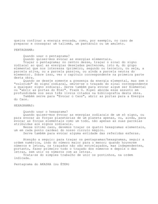queira confinar a energia evocada, como, por exemplo, no caso de
preparar e consagrar um talismã, um pantáculo ou um amuleto.
PENTAGRAMA:
Quando usar o pentagrama?
Quando quiser-mos evocar as energias elementais.
Traçar o pentagrama; no centro desse, traçar o sinal do signo
zodiacal ao qual as energias desejadas pertencem, isto é, do grupo
elemental que nos interessa (primeiro, segundo ou terceiro, ou seja, a
parcela ativa, ou a parcela passiva, ou ainda a parcela neutra do
elemento). Sobre isso, ver o capítulo correspondente na primeira parte
desta obra.
Quando se deseje somente a presença da energia elemental, mas sem o
"colorido" do signo zodiacal, omite-se o traçado do sinal correspondente
a qualquer signo zodiacal. Serve também para evocar algum ser Elemental
ou "abrir as portas do Éter". Frank G. Ripel aborda esse assunto em
profundidade nos seus três livros citados na bibliografia desta obra.
Também serve para "Evocar o Caos", abrir as portas para a Energia
do Caos.
HEXAGRAMAS:
Quando usar o hexagrama?
Quando quiser-mos evocar as energias zodiacais de um só signo, ou
para evocar as forças planetárias de um planeta apenas, ou, ainda, para
evocar as forças elementais como um todo, não apenas as suas parcelas
atribuídas aos signos zodiacais.
Nesse último caso, devemos traçar os quatro hexagramas elementais,
um em cada ponto cardeal do nosso círculo mágico.
Serve também para evocar alguma entidade das referidas esferas.
Atenção a seguir: para traçar os pentagramas/hexagramas, seguir a
ordem numérica, indo do número maior para o menor; quando houverem
números e letras, os traçados não são entrelaçados, mas independentes,
portanto, fazer primeiro todo o traçado dos números e depois o das
letras, sem unir os números com as letras.
Trata-se do simples trabalho de unir os pontinhos, na ordem
indicada.
Pentagrama do AKASHA (ou ÉTER)
 
