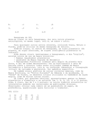 b. .c c. .b
3. .2 2. .3
a.d a.d
Hexagrama do SOL
deve-se traçar os seis hexagramas, dos seis outros planetas
astrológicos, no mesmo lugar, isto é, um sobre o outro.
Para quaisquer outros astros celestes, incluindo Urano, Netuno e
Plutão, pode-se utilizar do mesmo hexagrama de Saturno.
Pode-se traçar, no centro do hexagrama, um signo planetário (do
planeta, do signo associado, de alguma inteligência planetária ou
zodiacal)
Além desses sinais (pentagramas e hexagramas), e dos "sigilos",
existem outros de uso em magia evocativa:
- Kameas (quadrados) planetários
- quadrados da Magia Sagrada de Abramelin
- Heptagramas Platônicos (começar pelo ângulo do planeta mais
forte, e daí em ordem decrescente); ver na bibliografia a obra de
Panisha sobre o assunto; todos esses utilizados também em Magia
Talismânica e Pantacular, isto é, na confecção (desenhos) e consagração
(ritual) de talismãs e pantáculos. Ver apêndice específico.
Há também sinais gráficos de outras correntes mágicas, como da
Magia Enochiana, os "Pontos Riscados" da Umbanda e da Quimbanda, os
"Vevés" de Voodoo, os desenhos rituais utilizados no Camdomblé da nação
Angola, além de muitas outras coisas.
De todos, por questões técnicas, apresentaremos apenas os Kameas
planetários e elementais e as estrelas (de 7, 8, 9, 10, 11 e 12 pontas,
além, é claro, das de 5 e 6 pontas); os outros símbolos evocatórios ou
invocatórios poderão ser encontrados em publicações diversas.
Observação: colocar cada número em um quadradinho do papel, de
preferência, quadriculado (para facilitar o trabalho).
SOL (111)
6 32 3 34 35 1
7 11 27 28 8 30
19 14 16 15 23 24
 