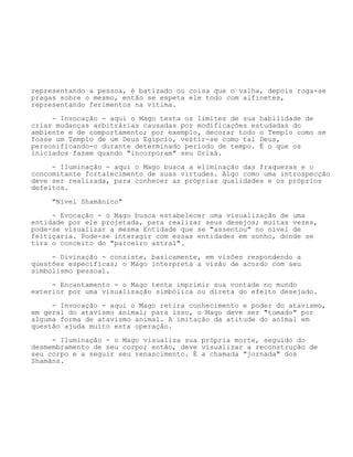 representando a pessoa, é batizado ou coisa que o valha, depois roga-se
pragas sobre o mesmo, então se espeta ele todo com alfinetes,
representando ferimentos na vítima.
- Invocação - aqui o Mago testa os limites de sua habilidade de
criar mudanças arbitrárias causadas por modificações estudadas do
ambiente e de comportamento; por exemplo, decorar todo o Templo como se
fosse um Templo de um Deus Egípcio, vestir-se como tal Deus,
personificando-o durante determinado período de tempo. É o que os
iniciados fazem quando "incorporam" seu Orixá.
- Iluminação - aqui o Mago busca a eliminação das fraquezas e o
concomitante fortalecimento de suas virtudes. Algo como uma introspecção
deve ser realizada, para conhecer as próprias qualidades e os próprios
defeitos.
"Nível Shamânico"
- Evocação - o Mago busca estabelecer uma visualização de uma
entidade por ele projetada, para realizar seus desejos; muitas vezes,
pode-se visualizar a mesma Entidade que se "assentou" no nível de
feitiçaria. Pode-se interagir com essas entidades em sonho, donde se
tira o conceito do "parceiro astral".
- Divinação - consiste, basicamente, em visões respondendo a
questões específicas; o Mago interpreta a visão de acordo com seu
simbolismo pessoal.
- Encantamento - o Mago tenta imprimir sua vontade no mundo
exterior por uma visualização simbólica ou direta do efeito desejado.
- Invocação - aqui o Mago retira conhecimento e poder do atavismo,
em geral do atavismo animal; para isso, o Mago deve ser "tomado" por
alguma forma de atavismo animal. A imitação da atitude do animal em
questão ajuda muito esta operação.
- Iluminação - o Mago visualiza sua própria morte, seguido do
desmembramento de seu corpo; então, deve visualizar a reconstrução de
seu corpo e a seguir seu renascimento. É a chamada "jornada" dos
Shamãns.
 