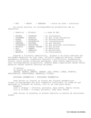 Erro! Indicador não definido.
- NUH - DAATH - ABBADON - morte da alma - catatonia
em outras escolas, as correspondências Qliphoticas são as
seguintes:
- Sephirot - Qliphot - o nome do Mal
- KETHER - THAUMIEL - Os contendores
- CHOKHMAH - GHOGIEL - Os que criam obstáculos
- BINAH - SATARIEL - Os dissimuladores
- CHESED - AGSHEKELOH - Os transgressores
- GEBURAH - GOLOHEB - Os que queimam
- TIPHARETH - TAGIRIRON - Os que provocam controvérsia
- NETZACH - GHARAH TZEREK - Os que pilham
- HOD - SAMAEL - Os mentirosos
- YESOD - GAMALIEL - Os pervertidos
- MALKUTH - LILITU - Os fornicadores
Segundo a filosofia cabalística, Qliphot é um plano habitado por
entidades malévolas de todo tipo, inclusive Vampiros Astrais, formas-
pensamento nefastas, elementais naturais e artificiais, elementares,
larvas, entre outras criaturas perigosas. Cada esfera Sephirotica tem
seus correspondentes Qliphoticos. Somente Magos experientes devem tentar
penetrar nessas esferas obscuras de poder.
12 pontas:
os Signos do Zodíaco
(ÁRIES, TAURUS, GEMINI, CANCER, LEO, VIRGO, LIBRA, SCORPIO,
SAGITTARIUS, CAPRICORNUS, AQUARIUS, PISCES)
EVOCAÇÃO GEOMÂNTICA / INVOCAÇÃO GEOMÂNTICA
Como Evocar ou Invocar as forças das figuras geomânticas:
traçar os Pentagramas dos dois elementos involvidos, na ordem em que
aparecem na formação da figura, isto é, de cima para baixo.
Exemplo:
1222 é 12+água + 22=terra, portanto, água antes, depois terra;
1111 é 11=fogo + 11=fogo, portanto, fogo duas vezes;
Como evocar os planetas ou plexos obscuros ou pontos da astrologia
árabe:
 