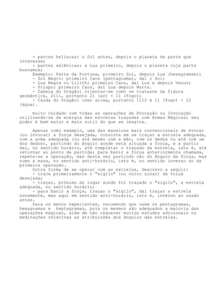 - partes helíacas: o Sol antes, depois o planeta da parte que
interessa;
- partes selênicas: a Lua primeiro, depois o planeta cuja parte
buscamos;
Exemplo: Parte da Fortuna, primeiro Sol, depois Lua (hexagramas);
- Sol Negro: primeiro Caos (pentagrama), daí o Sol;
- Lua Negra ou Lilith: primeiro Caos, daí Lua e depois Venus;
- Priapo: primeiro Caos, daí Lua depois Marte.
- Cabeça do Dragão: orientar-se como se tratasse da figura
geomântica, 2111, portanto 21 (ar) + 11 (fogo);
- Cauda do Dragão: como acima, portanto 1112 é 11 (fogo) + 12
(água).
muito cuidado com todas as operações de Evocação ou Invocação
utilizando-se da energia das estrelas traçadas com Armas Mágicas; seu
poder é bem maior e mais sutil do que se imagina.
Apenas como exemplo, uma das maneiras mais convencionais de evocar
(ou invocar) a força desejada, consiste em se traçar a estrela adequada,
com a arma adequada (ou até mesmo com a mão, com os dedos ou até com um
dos dedos), partindo do ângulo aonde está situada a força, e a partir
daí, no sentido horário, até completar o traçado da estrela, isto é, até
retornar ao ponto de partida; para banir a força anteriormente chamada,
repete-se a operação, mas desta vez partindo não do ângulo da força, mas
rumo a essa, no sentido anti-horário, isto é, no sentido inverso ao da
primeira operação.
Outra forma de se operar com as estrelas, descrevo a seguir:
- trace primeiramente o "sigilo" (ou outro sinal) da força
desejada;
- traçar, próximo do lugar aonde foi traçado o "sigilo", a estrela
adequada, no sentido horário;
- para banir a força, traçar o "sigilo", daí traçar a estrela
novamente, mas aqui em sentido anti-horário, isto é, inverso ao usado
antes.
Para os menos experientes, recomendo que usem os pentagramas,
hexagramas e heptagramas, pois os mesmos são adequados a maioria das
operações mágicas, além de não requerer muitos estudos adicionais ou
meditações relativas as atribuições dos ângulos das estrelas.
 