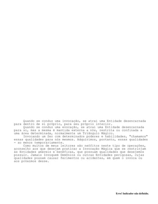 Erro! Indicador não definido.
Quando se conduz uma invocação, se atrai uma Entidade desencarnada
para dentro de si próprio, para seu próprio interior.
Quando se conduz uma evocação, se atrai uma Entidade desencarnada
para si, mas a mesma é mantida externa a nós, restrita ou confinada a
uma área determinada, normalmente um Triângulo Mágico.
Invocando um Ser com determinados poderes e habilidades, "chamamos"
essas qualidades para nós mesmos. Adquirimos, portanto, essas qualidades
- ao menos temporariamente.
Como muitos de meus leitores são neófitos neste tipo de operações,
aconselho aos que desejam praticar a Invocação Mágica que se restrinjam
às Entidades amáveis e benéficas, que possuam qualidades que desejemos
possuir. Jamais Invoquem Demônios ou outras Entidades perigosas, cujas
qualidades possam causar ferimentos ou acidentes, em quem o invoca ou
aos próximos desse.
 
