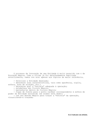 Erro! Indicador não definido.
O processo de Invocação de uma Entidade é muito parecido com o de
Evocação Mágica. Como a última já foi detalhadamente explicada
anteriormente, vamos nos ater apenas aos tópicos de maior relevância.
- Selecione a Entidade desejada;
- determine suas características, tais como aparência, sigilo,
esfera, área de atuação, etc.;
- determine qual a "estrela" adequada à operação;
- estabeleça seu Círculo Mágico;
- mantenha-se dentro do Círculo Mágico;
- fique de frente para o ponto cardeal correspondente à esfera de
poder da Entidade escolhida (se souber este dado);
- use seu Bastão Mágico para traçar a "estrela" da operação,
visualizando-a traçada;
 