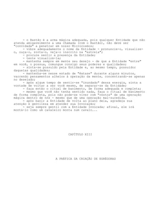 - o Bastão é a arma mágica adequada, pois qualquer Entidade que não
atenda amigavelmente a uma chamada (com o Bastão), não deve ser
"convidada" a penetrar em nosso Microcosmos;
- vibre adequadamente o nome da Entidade - pronuncie-o, visualize-
o, ouça-o, sinta-o, veja-o inscrito na "estrela";
- procure sentir a presença da Entidade;
- tente visualizá-la;
- mantenha sempre em mente seu desejo - de que a Entidade "entre"
em você, o possua, comungue consigo seus poderes e qualidades;
- sinta-se possuído pela Entidade e, ao mesmo tempo, possuidor
daquelas qualidades;
- mantenha-se nesse estado de "êxtase" durante alguns minutos,
varrendo pensamentos alheios à operação da mente, concentrando-se apenas
no desejado;
- após algum tempo de sentir-se "inundado" dessa energia, sinta a
vontade de voltar a ser você mesmo, de separar-se da Entidade;
- faça então o ritual de banimento, de forma adequada e completa;
- mesmo que você não tenha sentido nada, faça o ritual de banimento
de forma completa, pois não pode-se viver com "restos" de uma operação
mágica dentro de nós - mesmo que de uma operação mal-sucedida.
- após banir a Entidade de volta ao plano dela, agradeça sua
atenção e gentileza em atender sua Invocação;
- seja sempre gentil com a Entidade Invocada; afinal, ele irá
montá-lo como um cavaleiro monta num cavalo...
CAPÍTULO XIII
A PRÁTICA DA CRIAÇÃO DE EGRÉGORAS
 