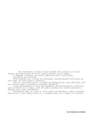 Erro! Indicador não definido.
As instruções a seguir foram usadas com sucesso por nosso
Grupo, que manteve-as em total sigilo durante muito tempo.
É chegado o momento de tornar públicas essas instruções.
Guarde-as com carinho.
Elas poderão ser a chave de profundas transformações positivas em
sua vida, se você assim o permitir.
São as instruções para a criação de Egrégoras de tipo definido, mas
que servem para a criação de qualquer Egrégora.
O que pretendemos é criar uma Egrégora (Forma-Pensamento coletiva)
para atender-vos a todos, além de poder atender aos vossos parentes e
amigos, por vosso intermédio.
Óbviamente que, ao criar a "sua" parte da Egrégora, cada um deverá
mentalizar o que deseja para sí, e somente para sí, e quais os limites
 
