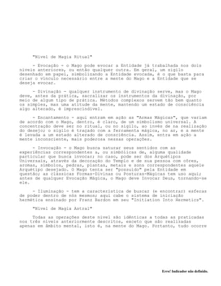Erro! Indicador não definido.
"Nível de Magia Ritual"
- Evocação - o Mago pode evocar a Entidade já trabalhada nos dois
níveis anteriores, ou então qualquer outra. Em geral, um sigilo
desenhado em papel, simbolizando a Entidade evocada, é o que basta para
criar o vínculo necessário entre a mente do Mago e a Entidade que se
deseja evocar.
- Divinação - qualquer instrumento de divinação serve, mas o Mago
deve, antes da prática, sacralizar os instrumentos da divinação, por
meio de algum tipo de prática. Métodos complexos servem tão bem quanto
os simples, mas uma atitude da mente, mantendo um estado de consciência
algo alterado, é imprescindível.
- Encantamento - aqui entram em ação as "Armas Mágicas", que variam
de acordo com o Mago, dentro, é claro, de um simbolismo universal. A
concentração deve ser no ritual, ou no sigilo, ao invés de na realização
do desejo; o sigilo é traçado com a ferramenta mágica, no ar, e a mente
é levada a um estado alterado de consciência. Assim, entra em ação a
mente inconsciente, mais poderosa nessas operações.
- Invocação - o Mago busca saturar seus sentidos com as
experiências correspondentes a, ou simbólicas de, alguma qualidade
particular que busca invocar; no caso, pode ser dos Arquétipos
Universais, através da decoração do Templo e de sua pessoa com côres,
aromas, símbolos, pedras, plantas, metais e sons correspondentes aquele
Arquétipo desejado. O Mago tenta ser "possuído" pela Entidade em
questão; as clássicas Formas-Divinas ou Posturas-Mágicas tem uso aqui;
antes de qualquer Evocação Mágica, o Mago deve Invocar Deus, tornando-se
ele.
- Iluminação - tem a característica de buscar (e encontrar) esferas
de poder dentro de nós mesmos; aqui cabe o sistema de iniciação
hermética ensinado por Franz Bardon em seu "Initiation Into Hermetics".
"Nível de Magia Astral"
Todas as operações deste nível são idênticas a todas as praticadas
nos três níveis anteriormente descritos, exceto que são realizadas
apenas em âmbito mental, isto é, na mente do Mago. Portanto, tudo ocorre
 