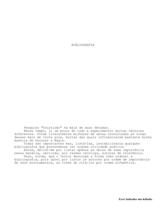 Erro! Indicador não definido.
BIBLIOGRAFIA
Pesquiso "Ocultismo" há mais de duas décadas.
Nesse tempo, lí um pouco de tudo e experimentei muitas técnicas
diferentes. Foram literalmente milhares de obras consultadas ao longo
desses mais de vinte anos, muitas das quais influenciaram bastante minha
maneira de encarar a Magia.
Todas são importantes mas, listá-las, inviabilizaria qualquer
bibliografia que pretendesse ter alguma utilidade prática.
Assim, decidí-me por listar apenas as obras de suma importância
nessa matéria, omitindo, por razões técnicas, autores de relevância.
Peço, ainda, que o leitor desculpe a forma como ordenei a
bibliografia, pois optei por listar os autores por ordem de importância
de seus ensinamentos, ao invés de citá-los por ordem alfabética.
 