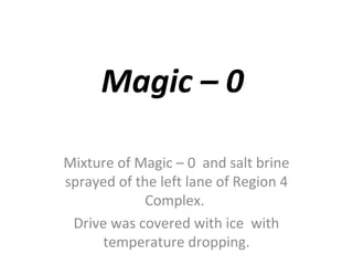 Magic – 0

Mixture of Magic – 0 and salt brine
sprayed of the left lane of Region 4
             Complex.
 Drive was covered with ice with
     temperature dropping.
 