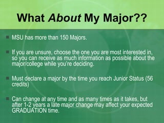 What  About  My Major?? MSU has more than 150 Majors. If you are unsure, choose the one you are most interested in, so you can receive as much information as possible about the major/college while you’re deciding. Must declare a major by the time you reach Junior Status (56 credits) Can change at any time and as many times as it takes, but after 1-2 years a late major change may affect your expected GRADUATION time. 