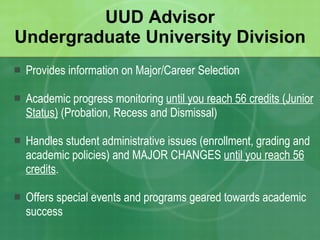 UUD Advisor Undergraduate University Division Provides information on Major/Career Selection Academic progress monitoring  until you reach 56 credits (Junior Status)  (Probation, Recess and Dismissal) Handles student administrative issues (enrollment, grading and academic policies) and MAJOR CHANGES  until you reach 56 credits . Offers special events and programs geared towards academic success 