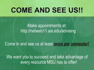 COME AND SEE US!! Make appointments at: http://netweb11.ais.edu/advising  Come in and see us at least  once per semester! We want you to succeed and take advantage of every resource MSU has to offer! 