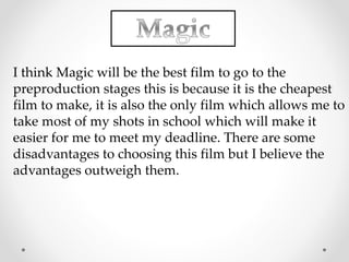 I think Magic will be the best film to go to the 
preproduction stages this is because it is the cheapest 
film to make, it is also the only film which allows me to 
take most of my shots in school which will make it 
easier for me to meet my deadline. There are some 
disadvantages to choosing this film but I believe the 
advantages outweigh them. 
