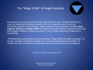 The “Magic 8-Ball” of Angel Investing                            SIGNS
                                                                           POINT
                                                                          TO YES.




Entrepreneurs may sometimes think angel investors use a “Magic 8-Ball”[1] to
come to investment decisions based on which companies are, or are not,
ultimately subjects of investment. Angel investors may sometimes consider they
might as well use a “Magic 8-Ball” to make investment decisions based on the high
percentage of failures, versus successes, in early stage investing. Perspective is
everything!

 The following presentation uses the mythical “Magic 8-Ball of Angel Investing “ to
answer common problems brought up in investor presentations and offers an
“inside the ball” perspective to entrepreneurs to help resolve these problems.


                           [1]http://en.wikipedia.org/wiki/Magic_8-ball




                               “Magic 8-Ball” of Angel Investing
                                 ©2010 Tech Coast Angels
 