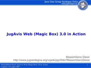 JugAvis Web (Magic Box) 3.0 in Action




                                                         Massimiliano Dessì
               http://www.jugsardegna.org/vqwiki/jsp/Wiki?MassimilianoDessi
Massimiliano Dessì, JugAvis Web (Magic Box) 3.0 in Action.              1
Cagliari, 14 Luglio 2007