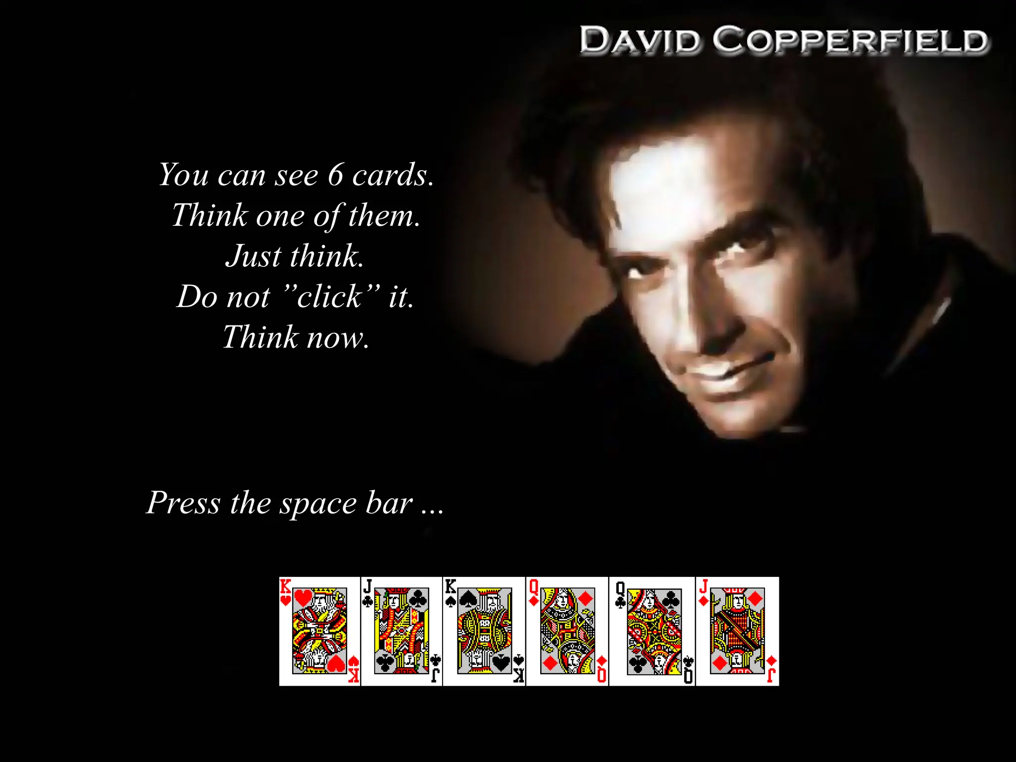 You can see 6 cards
You can see 6 cards.
.
Think one of them
Think one of them.
.
Just think
Just think.
.
Do not ”click” it
Do not ”click” it.
.
Think now
Think now.
.
Press the space bar ...
Press the space bar ...
 