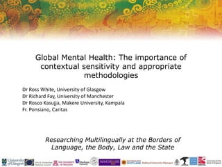 Researching Multilingually at the Borders of
Language, the Body, Law and the State
Global Mental Health: The importance of
contextual sensitivity and appropriate
methodologies
Dr Ross White, University of Glasgow
Dr Richard Fay, University of Manchester
Dr Rosco Kasujja, Makere University, Kampala
Fr. Ponsiano, Caritas
 