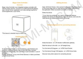 Magic Cube Controller
Overview
Magic Cube Controller is an integrated wireless controller with
internal motion sensors. Connect it to multifunctional Mi gateway,
open «Smart Home» application and make settings required to
control appliances in your home.
*This device is intended only for indoor use.
Installing the App
To set «Mi Smart Home» on the smartphone, open Mi Store and
search for «Mi Smart Home» App or scan QR-Code. Connect
multifunction Mi gateway, then add Magic Cube Controller in «List of
devices».
Register at mi.com, to buy more Smart Devices or make a purchase
using Mi Smart Home.
Adding devices
Open «Mi Smart Home», then connect multifunction Mi gateway, then
on the home page click on «Add Device» and follow instructions of
the application, follow successful connection of devices.
Shake the device
* If you have any problems, you need to shorten the distance
between the device and the gateway. Open the device, and re-do the
«add device» by following instructions of the app.
Recommendations for connecting devices
Shake the device - on / off indicator multifunction gateway.
Slide the device to the side - on / off Yeelight lamp.
Turn the device 90 degrees - on / off Mi Smart Socket.
Turn the device through 180 degrees - on / off Mi Home Suite.
Discover many other options for connecting devicesIAOMI-MI.COM
 