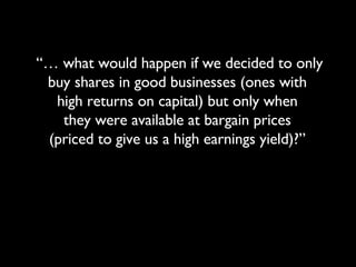 “…  what would happen if we decided to only buy shares in good businesses (ones with  high returns on capital) but only when  they were available at bargain prices  (priced to give us a high earnings yield)?”  