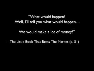 “ What would happen?  Well, I’ll tell you what would happen… We would make a lot of money!”  -- The Little Book That Beats The Market (p. 51) 