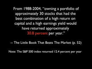 From 1988-2004, “owning a portfolio of approximately 30 stocks that had the  best combination of a high return on  capital and a high earnings yield would  have returned approximately  30.8 percent  per year.” -- The Little Book That Beats The Market (p. 52) Note: The S&P 500 index returned 12.4 percent per year 