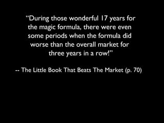 “ During those wonderful 17 years for  the magic formula, there were even  some periods when the formula did  worse than the overall market for  three years in a row!” -- The Little Book That Beats The Market (p. 70) 