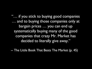 “…  if you stick to buying good companies … and to buying those companies only at bargain prices … you can end up systematically buying many of the good companies that crazy Mr. Market has decided to literally give away.” -- The Little Book That Beats The Market (p. 45) 