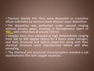 • Titanium dioxide thin films were deposited on crystalline
silicon substrates by electron beam physical vapor deposition.
• The deposition was performed under vacuum ranging
without process gases, resulting in homogeneous layers of
TiO2-x with a thickness of around 100 nm.
• Samples were then annealed at high temperatures ranging
from 500 to 800 degree Celsius for 4 hours under nitrogen,
and their structural and optical properties along with their
chemical structure were characterized before and after
annealing.
• The chemical and structural characterization revealed a sub
stoichiometric film with oxygen vacancies.
 