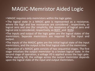 MAGIC-Memristor Aided Logic
• MAGIC requires only memristors within the logic gates.
• The logical state in a MAGIC gate is represented as a resistance,
where the high and low resistances are considered , respectively, as
logical zero and one (for simplicity, the resistance of logical zero and
logical one is considered, respectively, as ROFF and RON).
•The inputs and output of the logic gates are the logical states of the
memristors. Separate memristors are required for the input and
output.
•The inputs of the MAGIC gates are the initial logical state of the input
memristors, and the output is the final logical state of the memristor.
• Operation of a MAGIC gate consists of two sequential stages. The first
stage initializes the output memristor to a known logical state. In the
second stage of operation, a voltage V0 is applied across the logic gate.
While applying V0, the voltage across the output memristor depends
upon the logical state of the input and output memristors.
 