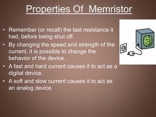 • Remember (or recall) the last resistance it
had, before being shut off.
• By changing the speed and strength of the
current, it is possible to change the
behavior of the device.
• A fast and hard current causes it to act as a
digital device.
• A soft and slow current causes it to act as
an analog device.
Properties Of Memristor
 