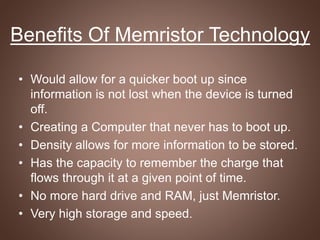 Benefits Of Memristor Technology
• Would allow for a quicker boot up since
information is not lost when the device is turned
off.
• Creating a Computer that never has to boot up.
• Density allows for more information to be stored.
• Has the capacity to remember the charge that
flows through it at a given point of time.
• No more hard drive and RAM, just Memristor.
• Very high storage and speed.
 