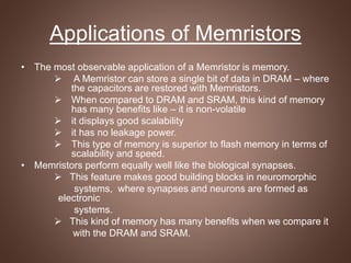 Applications of Memristors
• The most observable application of a Memristor is memory.
 A Memristor can store a single bit of data in DRAM – where
the capacitors are restored with Memristors.
 When compared to DRAM and SRAM, this kind of memory
has many benefits like – it is non-volatile
 it displays good scalability
 it has no leakage power.
 This type of memory is superior to flash memory in terms of
scalability and speed.
• Memristors perform equally well like the biological synapses.
 This feature makes good building blocks in neuromorphic
systems, where synapses and neurons are formed as
electronic
systems.
 This kind of memory has many benefits when we compare it
with the DRAM and SRAM.
 