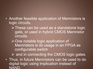 • Another feasible application of Memristors is
logic circuits.
These can be used as a standalone logic
gate, or used in hybrid CMOS Memristor
circuits.
One notable logic application of
Memristors is its usage in an FPGA as
configurable switch
 and in connecting the CMOS logic gates.
• Thus, in future Memristors can be used to do
digital logic using implication instead of
 