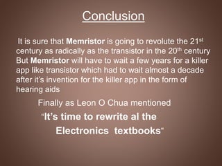 Conclusion
It is sure that Memristor is going to revolute the 21st
century as radically as the transistor in the 20th century
But Memristor will have to wait a few years for a killer
app like transistor which had to wait almost a decade
after it’s invention for the killer app in the form of
hearing aids
Finally as Leon O Chua mentioned
“It’s time to rewrite al the
Electronics textbooks”
 