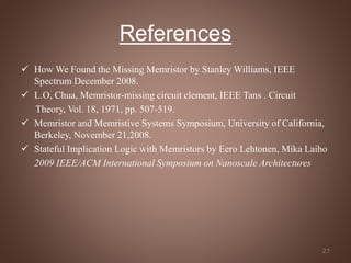 References
 How We Found the Missing Memristor by Stanley Williams, IEEE
Spectrum December 2008.
 L.O, Chua, Memristor-missing circuit clement, IEEE Tans . Circuit
Theory, Vol. 18, 1971, pp. 507-519.
 Memristor and Memristive Systems Symposium, University of California,
Berkeley, November 21,2008.
 Stateful Implication Logic with Memristors by Eero Lehtonen, Mika Laiho
2009 IEEE/ACM International Symposium on Nanoscale Architectures
27
 