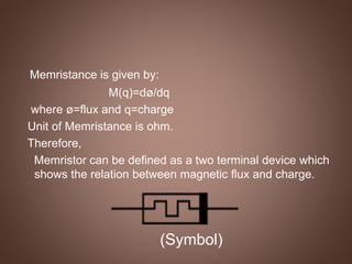 Memristance is given by:
M(q)=dø/dq
where ø=flux and q=charge
Unit of Memristance is ohm.
Therefore,
Memristor can be defined as a two terminal device which
shows the relation between magnetic flux and charge.
(Symbol)
 