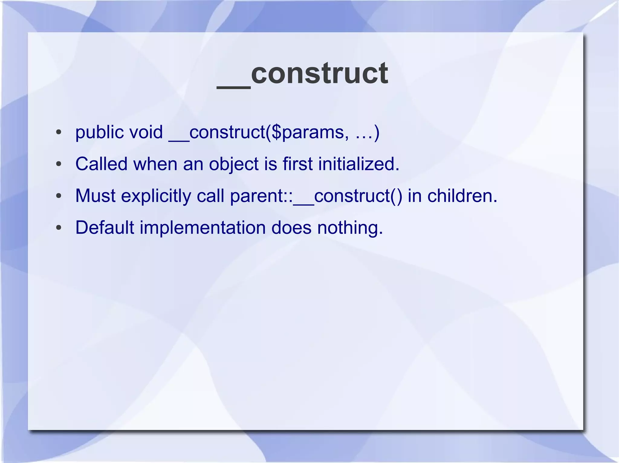 __construct
● public void __construct($params, …)
● Called when an object is first initialized.
● Must explicitly call parent::__construct() in children.
● Default implementation does nothing.
 