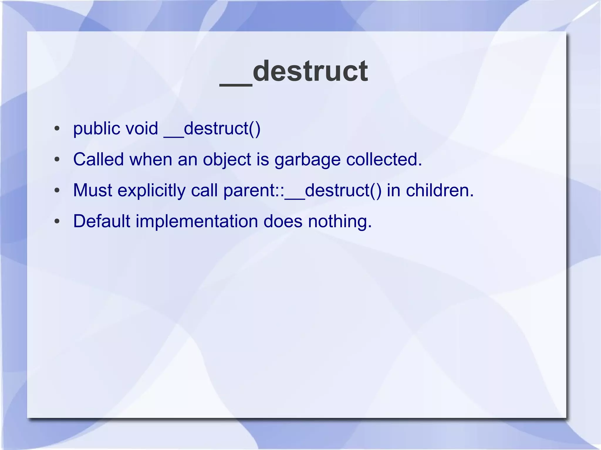 __destruct
● public void __destruct()
● Called when an object is garbage collected.
● Must explicitly call parent::__destruct() in children.
● Default implementation does nothing.
 