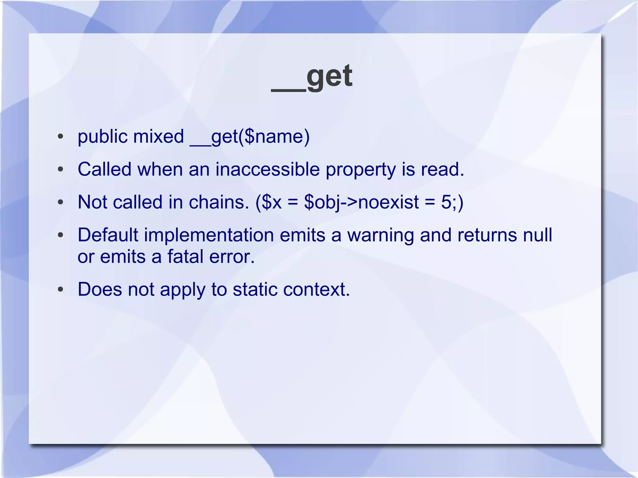 __get
● public mixed __get($name)
● Called when an inaccessible property is read.
● Not called in chains. ($x = $obj->noexist = 5;)
● Default implementation emits a warning and returns null
or emits a fatal error.
● Does not apply to static context.
 