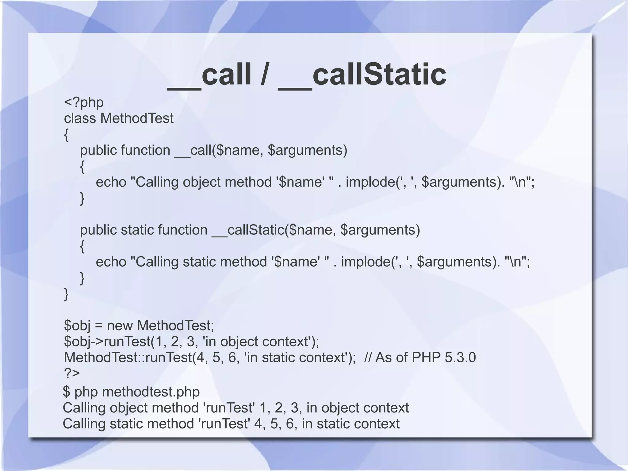 __call / __callStatic
<?php
class MethodTest
{
public function __call($name, $arguments)
{
echo "Calling object method '$name' " . implode(', ', $arguments). "n";
}
public static function __callStatic($name, $arguments)
{
echo "Calling static method '$name' " . implode(', ', $arguments). "n";
}
}
$obj = new MethodTest;
$obj->runTest(1, 2, 3, 'in object context');
MethodTest::runTest(4, 5, 6, 'in static context'); // As of PHP 5.3.0
?>
$ php methodtest.php
Calling object method 'runTest' 1, 2, 3, in object context
Calling static method 'runTest' 4, 5, 6, in static context
 