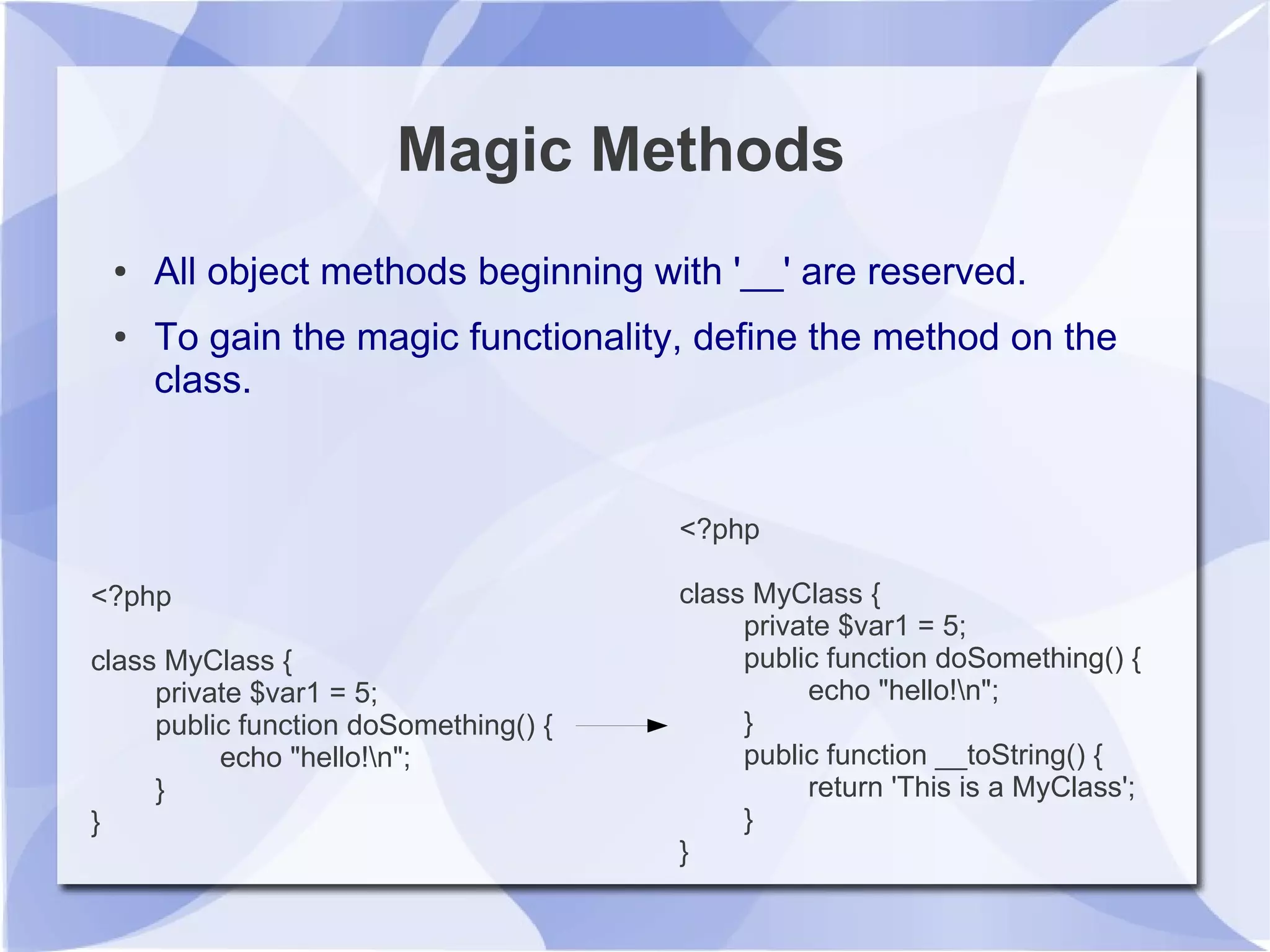 Magic Methods
● All object methods beginning with '__' are reserved.
● To gain the magic functionality, define the method on the
class.
<?php
class MyClass {
private $var1 = 5;
public function doSomething() {
echo "hello!n";
}
}
<?php
class MyClass {
private $var1 = 5;
public function doSomething() {
echo "hello!n";
}
public function __toString() {
return 'This is a MyClass';
}
}
 