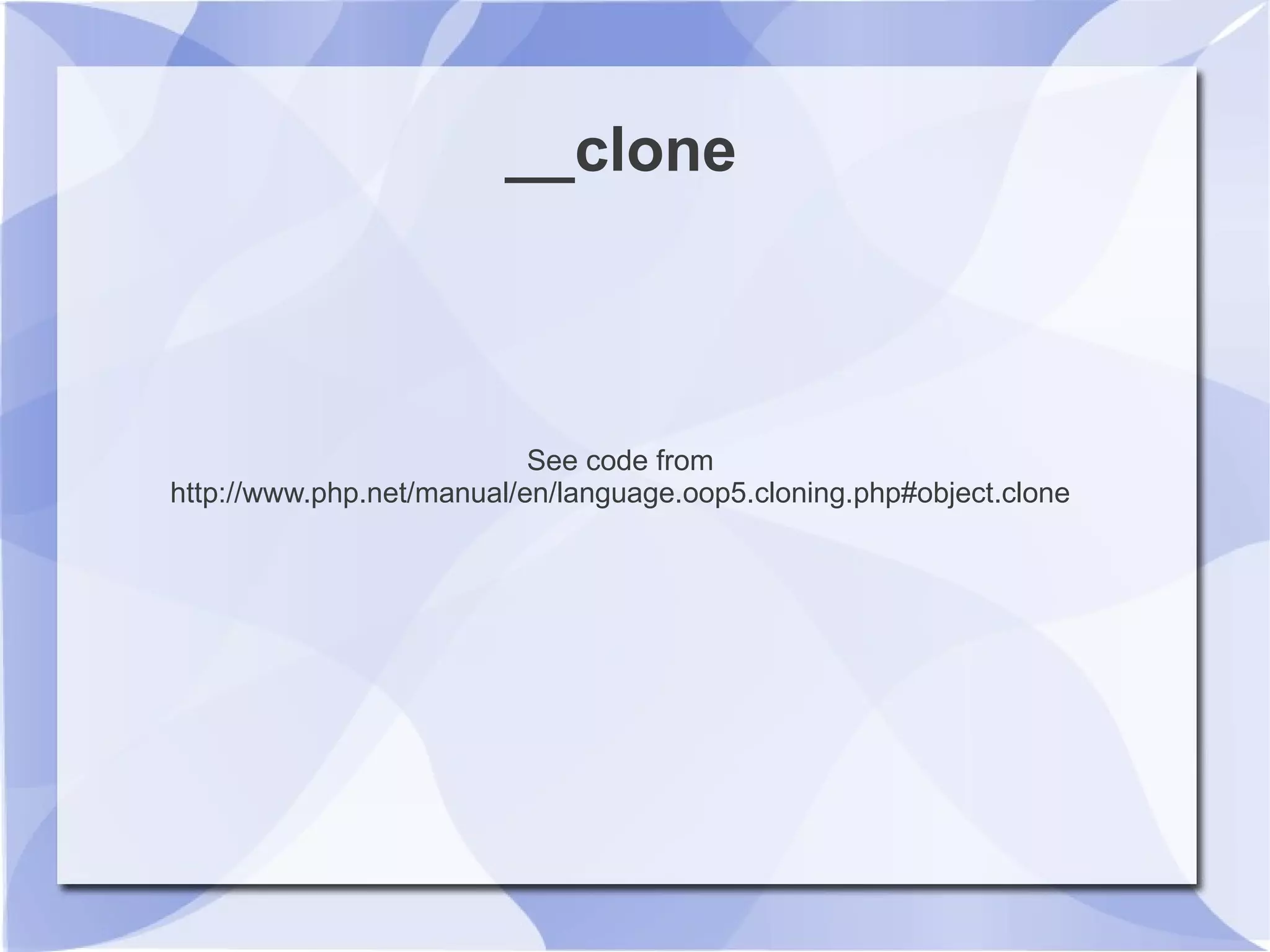 __clone
See code from
http://www.php.net/manual/en/language.oop5.cloning.php#object.clone
 