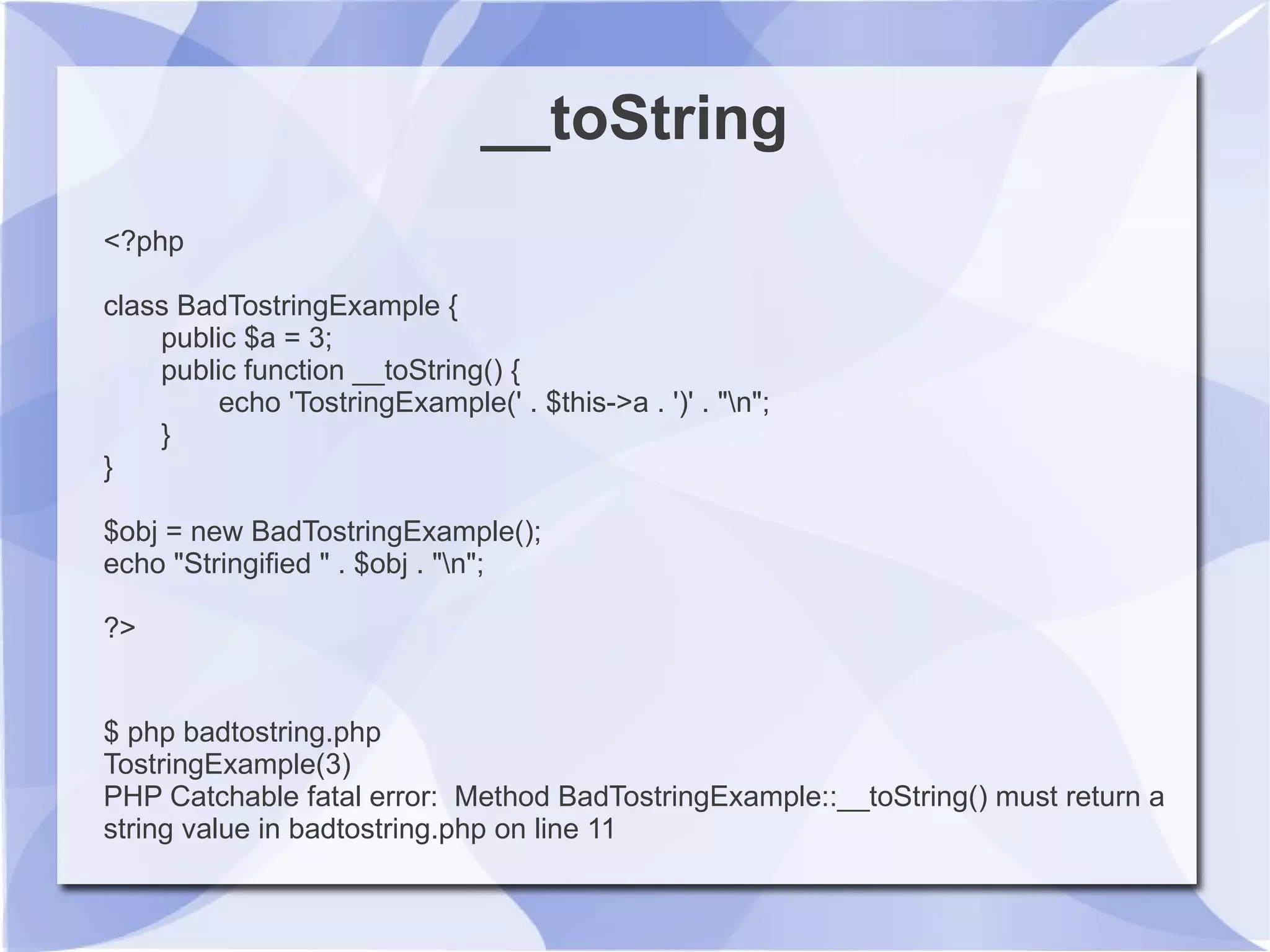 __toString
<?php
class BadTostringExample {
public $a = 3;
public function __toString() {
echo 'TostringExample(' . $this->a . ')' . "n";
}
}
$obj = new BadTostringExample();
echo "Stringified " . $obj . "n";
?>
$ php badtostring.php
TostringExample(3)
PHP Catchable fatal error: Method BadTostringExample::__toString() must return a
string value in badtostring.php on line 11
 