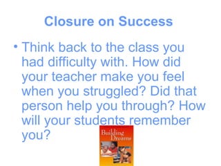 Closure on Success
• Think back to the class you
  had difficulty with. How did
  your teacher make you feel
  when you struggled? Did that
  person help you through? How
  will your students remember
  you?
 